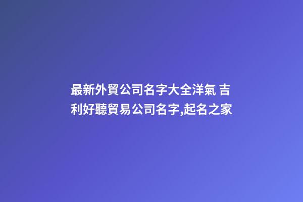 最新外貿公司名字大全洋氣 吉利好聽貿易公司名字,起名之家-第1張-公司起名-玄機派
